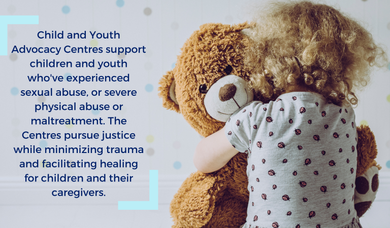 Child and Youth Advocacy Centres support children and youth who’ve experienced sexual abuse, or severe physical abuse or maltreatment. The Centres pursue justice while minimizing trauma and facilitating healing for children and their caregivers.